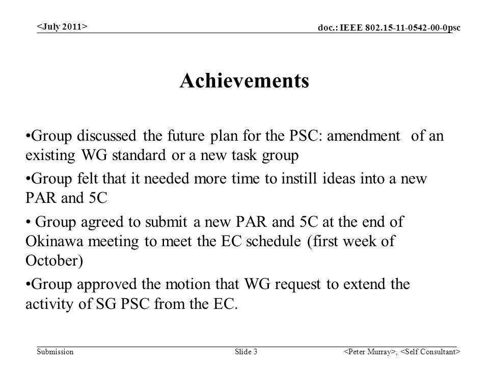 doc.: IEEE psc Submission, Slide 3 Achievements Group discussed the future plan for the PSC: amendment of an existing WG standard or a new task group Group felt that it needed more time to instill ideas into a new PAR and 5C Group agreed to submit a new PAR and 5C at the end of Okinawa meeting to meet the EC schedule (first week of October) Group approved the motion that WG request to extend the activity of SG PSC from the EC.