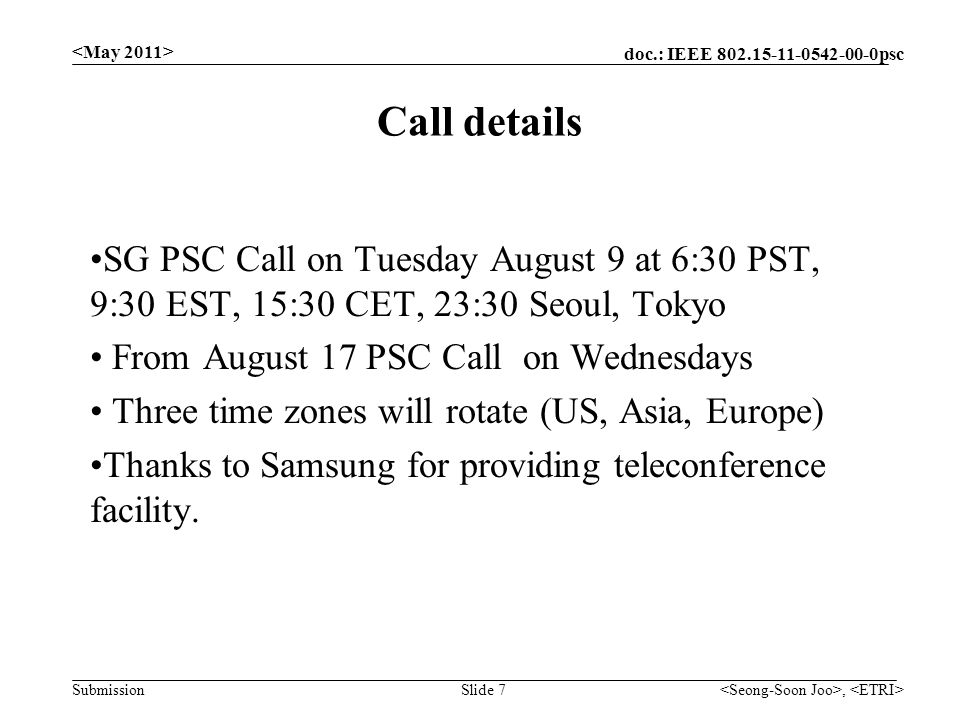 doc.: IEEE psc Submission, Slide 7 Call details SG PSC Call on Tuesday August 9 at 6:30 PST, 9:30 EST, 15:30 CET, 23:30 Seoul, Tokyo From August 17 PSC Call on Wednesdays Three time zones will rotate (US, Asia, Europe) Thanks to Samsung for providing teleconference facility.