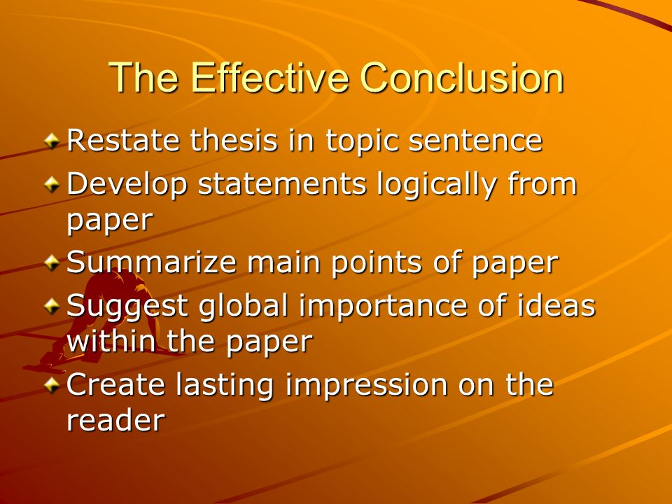 The Effective Conclusion Restate thesis in topic sentence Develop statements logically from paper Summarize main points of paper Suggest global importance of ideas within the paper Create lasting impression on the reader