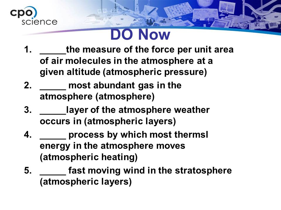 DO Now 1._____the measure of the force per unit area of air molecules in the atmosphere at a given altitude (atmospheric pressure) 2._____ most abundant gas in the atmosphere (atmosphere) 3._____layer of the atmosphere weather occurs in (atmospheric layers) 4._____ process by which most thermsl energy in the atmosphere moves (atmospheric heating) 5._____ fast moving wind in the stratosphere (atmospheric layers)