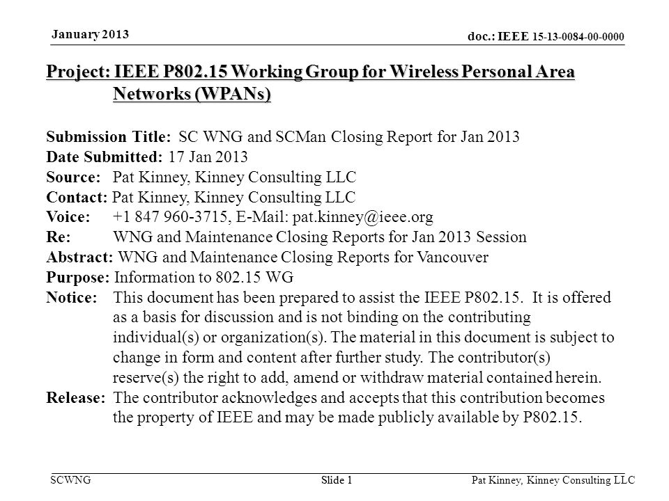 doc.: IEEE SCWNGSlide 1 January 2013 Pat Kinney, Kinney Consulting LLC Slide 1 Project: IEEE P Working Group for Wireless Personal Area Networks (WPANs) Submission Title: SC WNG and SCMan Closing Report for Jan 2013 Date Submitted: 17 Jan 2013 Source: Pat Kinney, Kinney Consulting LLC Contact: Pat Kinney, Kinney Consulting LLC Voice: ,   Re: WNG and Maintenance Closing Reports for Jan 2013 Session Abstract: WNG and Maintenance Closing Reports for Vancouver Purpose: Information to WG Notice:This document has been prepared to assist the IEEE P