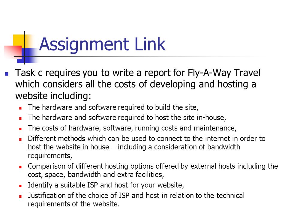 Assignment Link Task c requires you to write a report for Fly-A-Way Travel which considers all the costs of developing and hosting a website including: The hardware and software required to build the site, The hardware and software required to host the site in-house, The costs of hardware, software, running costs and maintenance, Different methods which can be used to connect to the internet in order to host the website in house – including a consideration of bandwidth requirements, Comparison of different hosting options offered by external hosts including the cost, space, bandwidth and extra facilities, Identify a suitable ISP and host for your website, Justification of the choice of ISP and host in relation to the technical requirements of the website.