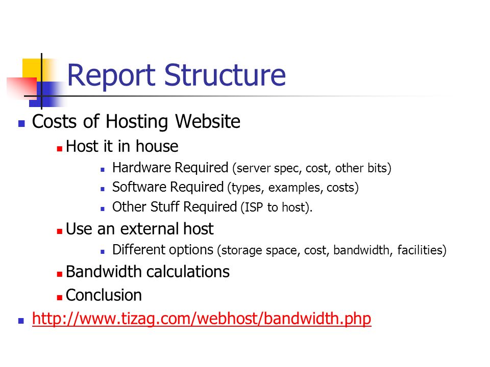 Report Structure Costs of Hosting Website Host it in house Hardware Required (server spec, cost, other bits) Software Required (types, examples, costs) Other Stuff Required (ISP to host).