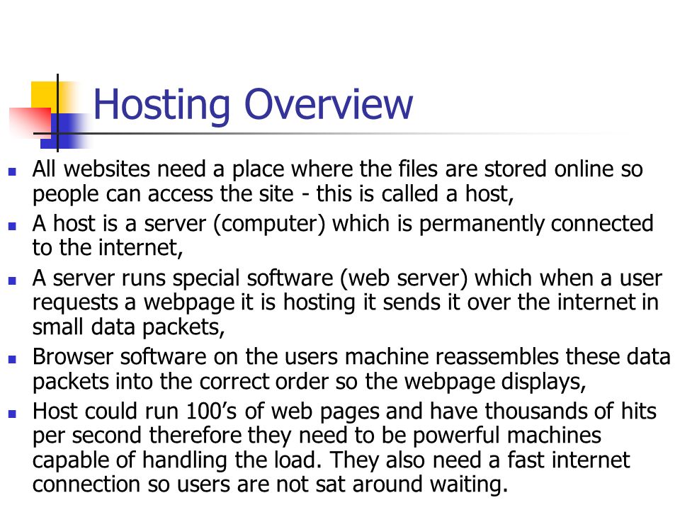 Hosting Overview All websites need a place where the files are stored online so people can access the site - this is called a host, A host is a server (computer) which is permanently connected to the internet, A server runs special software (web server) which when a user requests a webpage it is hosting it sends it over the internet in small data packets, Browser software on the users machine reassembles these data packets into the correct order so the webpage displays, Host could run 100’s of web pages and have thousands of hits per second therefore they need to be powerful machines capable of handling the load.