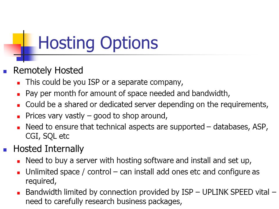 Hosting Options Remotely Hosted This could be you ISP or a separate company, Pay per month for amount of space needed and bandwidth, Could be a shared or dedicated server depending on the requirements, Prices vary vastly – good to shop around, Need to ensure that technical aspects are supported – databases, ASP, CGI, SQL etc Hosted Internally Need to buy a server with hosting software and install and set up, Unlimited space / control – can install add ones etc and configure as required, Bandwidth limited by connection provided by ISP – UPLINK SPEED vital – need to carefully research business packages,