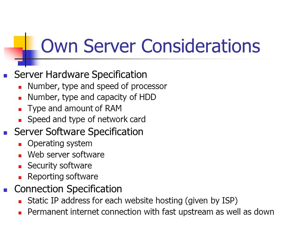 Own Server Considerations Server Hardware Specification Number, type and speed of processor Number, type and capacity of HDD Type and amount of RAM Speed and type of network card Server Software Specification Operating system Web server software Security software Reporting software Connection Specification Static IP address for each website hosting (given by ISP) Permanent internet connection with fast upstream as well as down