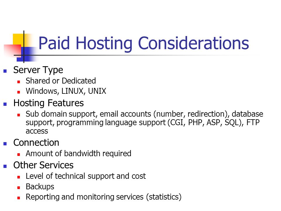 Paid Hosting Considerations Server Type Shared or Dedicated Windows, LINUX, UNIX Hosting Features Sub domain support,  accounts (number, redirection), database support, programming language support (CGI, PHP, ASP, SQL), FTP access Connection Amount of bandwidth required Other Services Level of technical support and cost Backups Reporting and monitoring services (statistics)