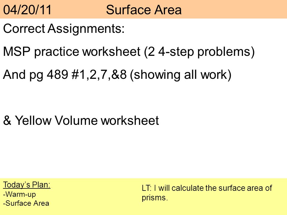 Correct Assignments: MSP practice worksheet (2 4-step problems) And pg 489 #1,2,7,&8 (showing all work) & Yellow Volume worksheet Today’s Plan: -Warm-up -Surface Area LT: I will calculate the surface area of prisms.