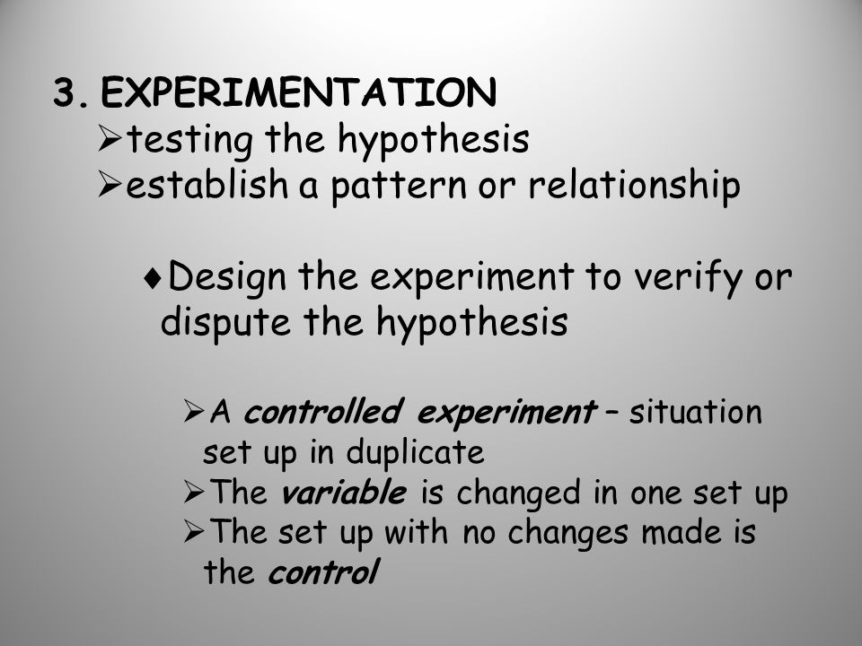 3.EXPERIMENTATION  testing the hypothesis  establish a pattern or relationship  Design the experiment to verify or dispute the hypothesis  A controlled experiment – situation set up in duplicate  The variable is changed in one set up  The set up with no changes made is the control