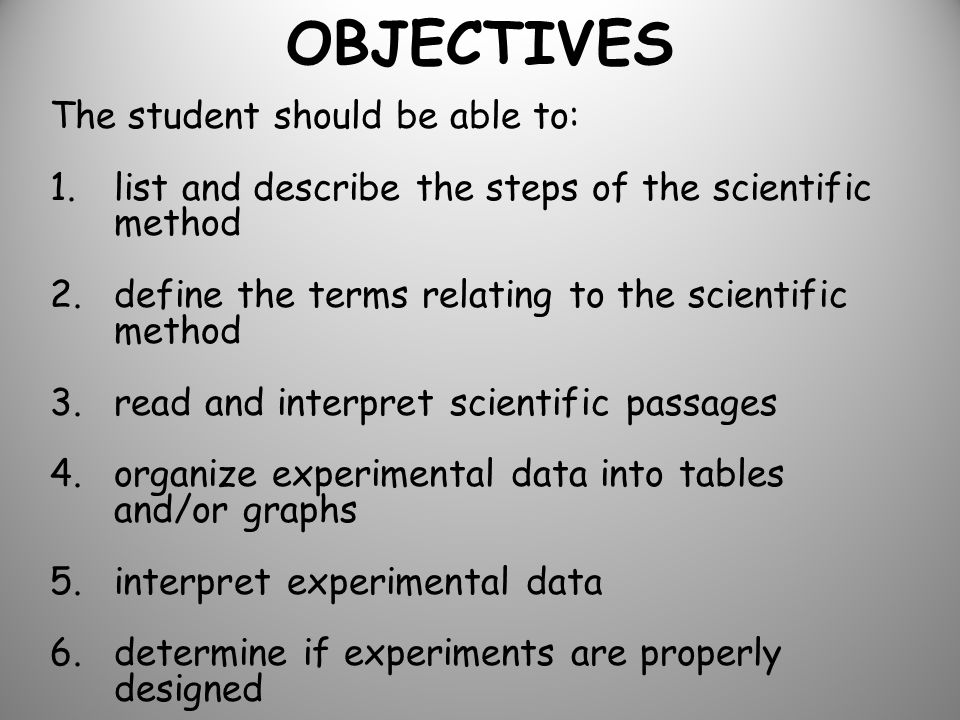 OBJECTIVES The student should be able to: 1.list and describe the steps of the scientific method 2.define the terms relating to the scientific method 3.read and interpret scientific passages 4.organize experimental data into tables and/or graphs 5.interpret experimental data 6.determine if experiments are properly designed