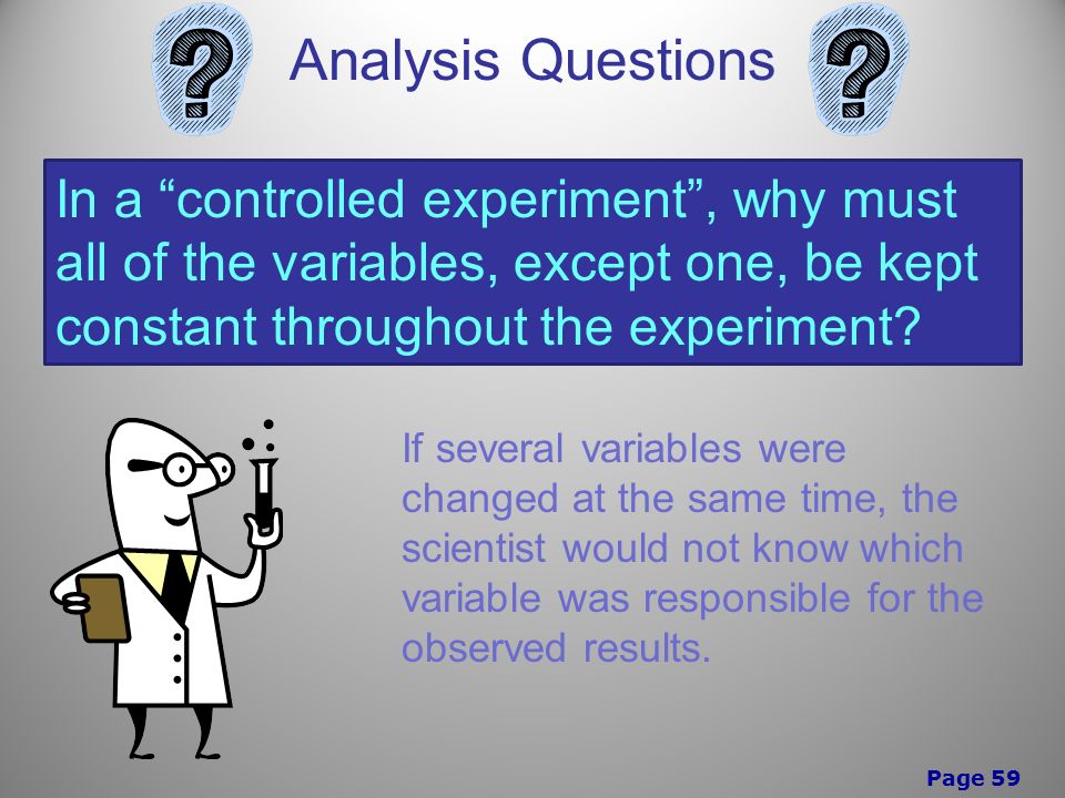 Page 59 Analysis Questions In a controlled experiment , why must all of the variables, except one, be kept constant throughout the experiment.