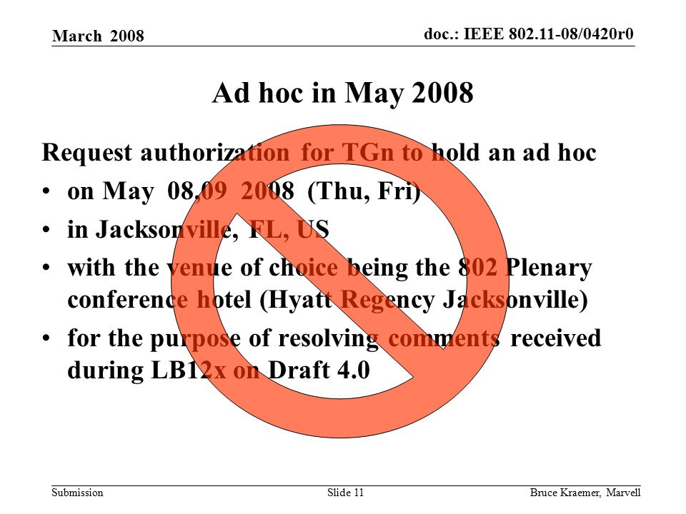 doc.: IEEE /0420r0 Submission March 2008 Bruce Kraemer, MarvellSlide 11 Ad hoc in May 2008 Request authorization for TGn to hold an ad hoc on May 08, (Thu, Fri) in Jacksonville, FL, US with the venue of choice being the 802 Plenary conference hotel (Hyatt Regency Jacksonville) for the purpose of resolving comments received during LB12x on Draft 4.0