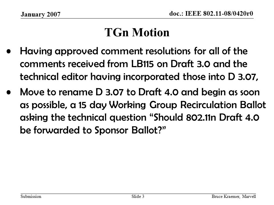 doc.: IEEE /0420r0 Submission January 2007 Bruce Kraemer, MarvellSlide 3 TGn Motion Having approved comment resolutions for all of the comments received from LB115 on Draft 3.0 and the technical editor having incorporated those into D 3.07, Move to rename D 3.07 to Draft 4.0 and begin as soon as possible, a 15 day Working Group Recirculation Ballot asking the technical question Should n Draft 4.0 be forwarded to Sponsor Ballot