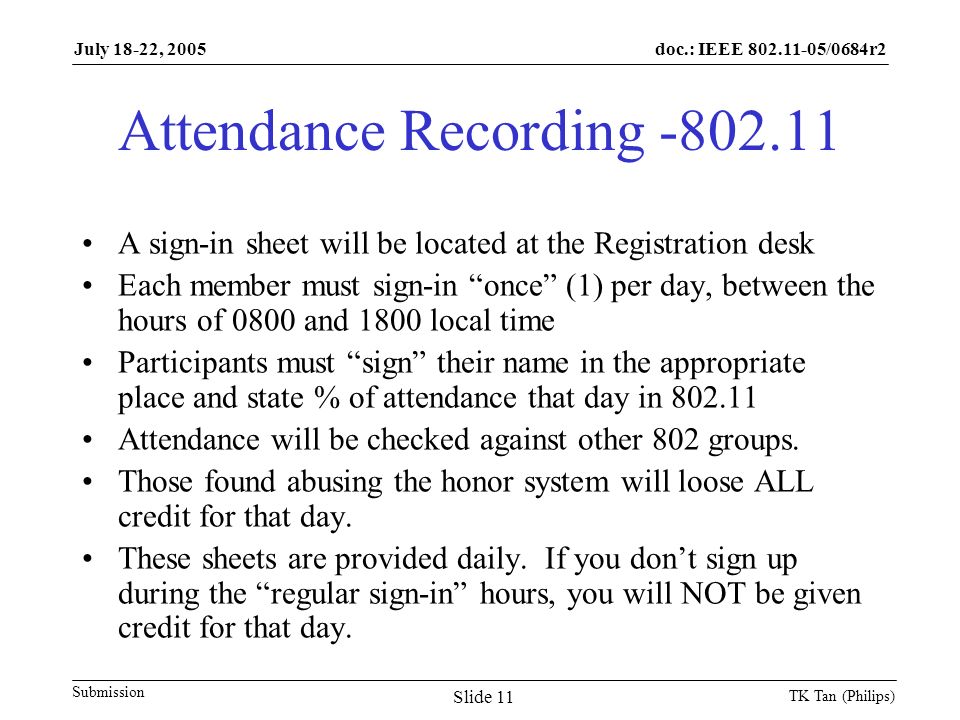 doc.: IEEE /0684r2 Submission July 18-22, 2005 TK Tan (Philips) Slide 11 Attendance Recording A sign-in sheet will be located at the Registration desk Each member must sign-in once (1) per day, between the hours of 0800 and 1800 local time Participants must sign their name in the appropriate place and state % of attendance that day in Attendance will be checked against other 802 groups.