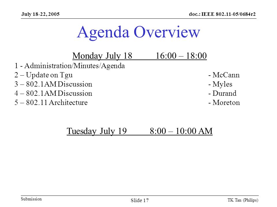 doc.: IEEE /0684r2 Submission July 18-22, 2005 TK Tan (Philips) Slide 17 Agenda Overview Monday July 1816:00 – 18: Administration/Minutes/Agenda 2 – Update on Tgu- McCann 3 – 802.1AM Discussion- Myles 4 – 802.1AM Discussion- Durand 5 – Architecture- Moreton Tuesday July 198:00 – 10:00 AM