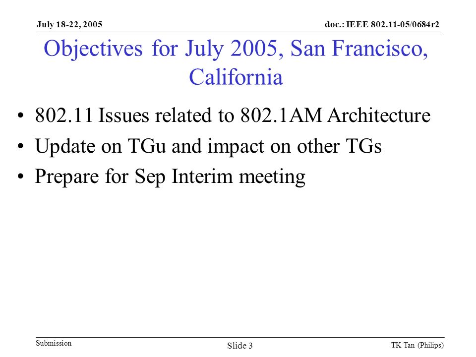 doc.: IEEE /0684r2 Submission July 18-22, 2005 TK Tan (Philips) Slide 3 Objectives for July 2005, San Francisco, California Issues related to 802.1AM Architecture Update on TGu and impact on other TGs Prepare for Sep Interim meeting