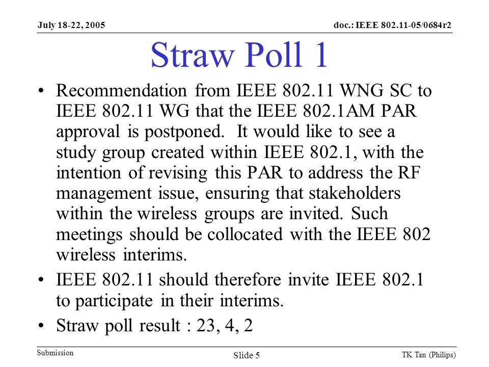 doc.: IEEE /0684r2 Submission July 18-22, 2005 TK Tan (Philips) Slide 5 Straw Poll 1 Recommendation from IEEE WNG SC to IEEE WG that the IEEE 802.1AM PAR approval is postponed.