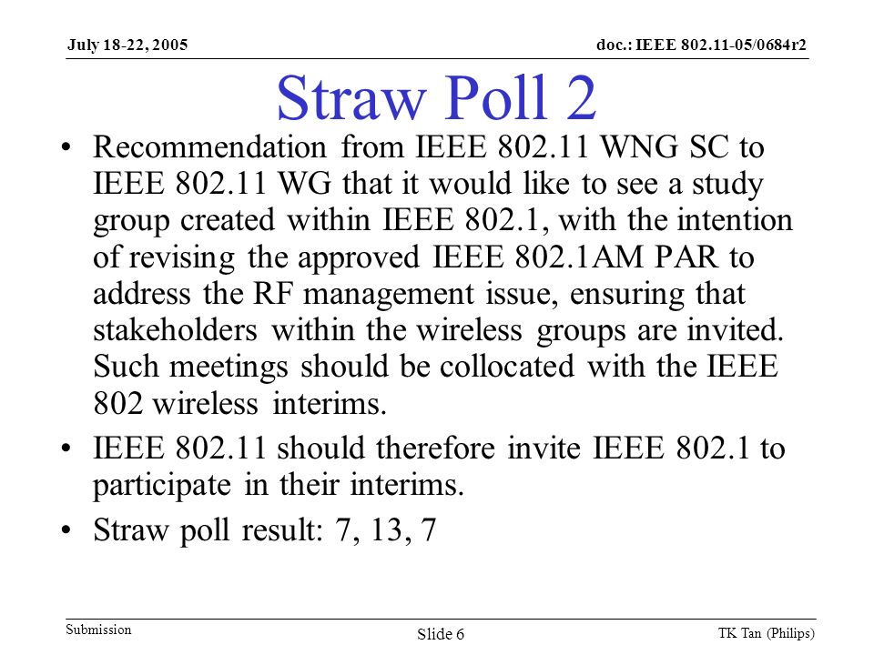 doc.: IEEE /0684r2 Submission July 18-22, 2005 TK Tan (Philips) Slide 6 Straw Poll 2 Recommendation from IEEE WNG SC to IEEE WG that it would like to see a study group created within IEEE 802.1, with the intention of revising the approved IEEE 802.1AM PAR to address the RF management issue, ensuring that stakeholders within the wireless groups are invited.
