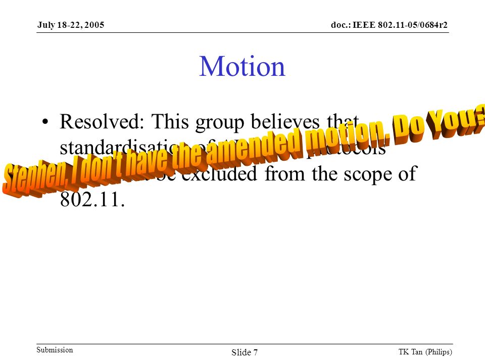 doc.: IEEE /0684r2 Submission July 18-22, 2005 TK Tan (Philips) Slide 7 Motion Resolved: This group believes that standardisation of AP to AP protocols should not be excluded from the scope of