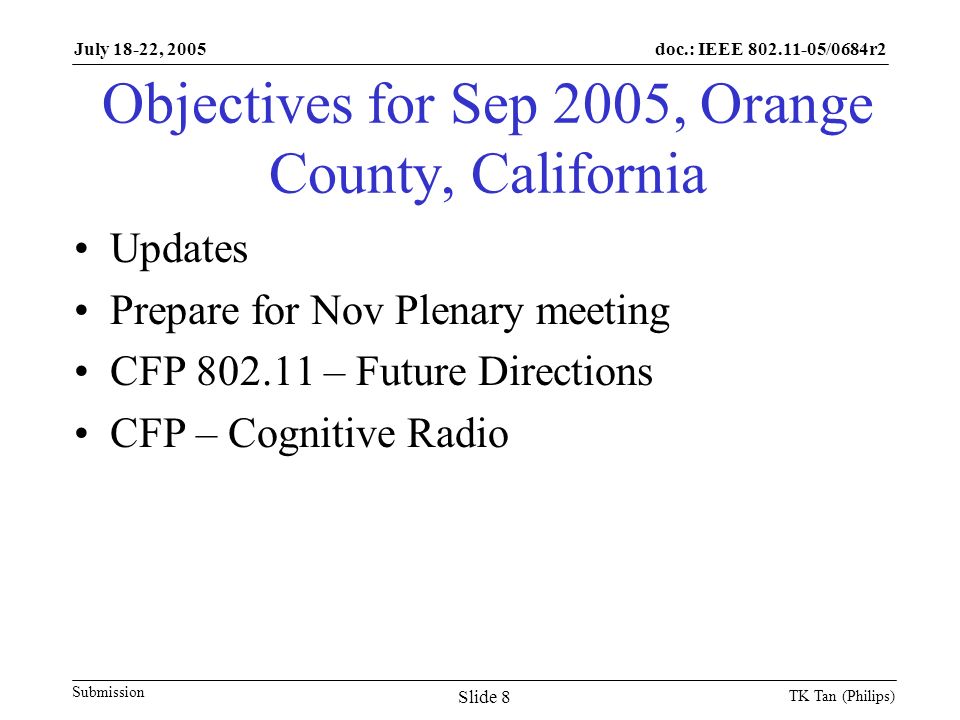 doc.: IEEE /0684r2 Submission July 18-22, 2005 TK Tan (Philips) Slide 8 Objectives for Sep 2005, Orange County, California Updates Prepare for Nov Plenary meeting CFP – Future Directions CFP – Cognitive Radio