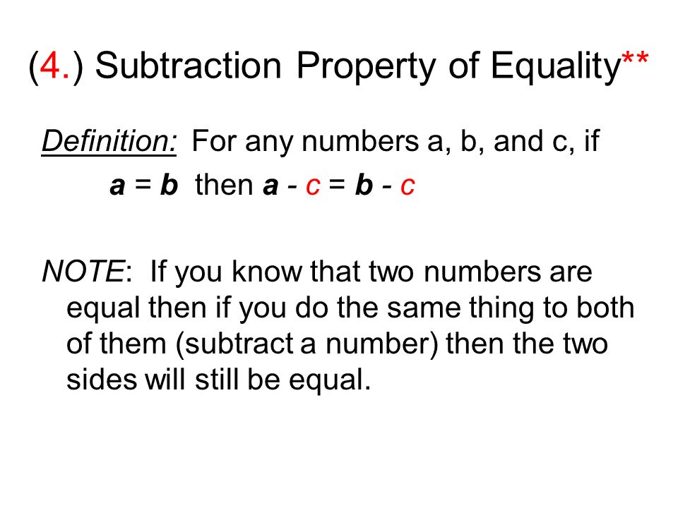 (4.) Subtraction Property of Equality** Definition: For any numbers a, b, and c, if a = b then a - c = b - c NOTE: If you know that two numbers are equal then if you do the same thing to both of them (subtract a number) then the two sides will still be equal.