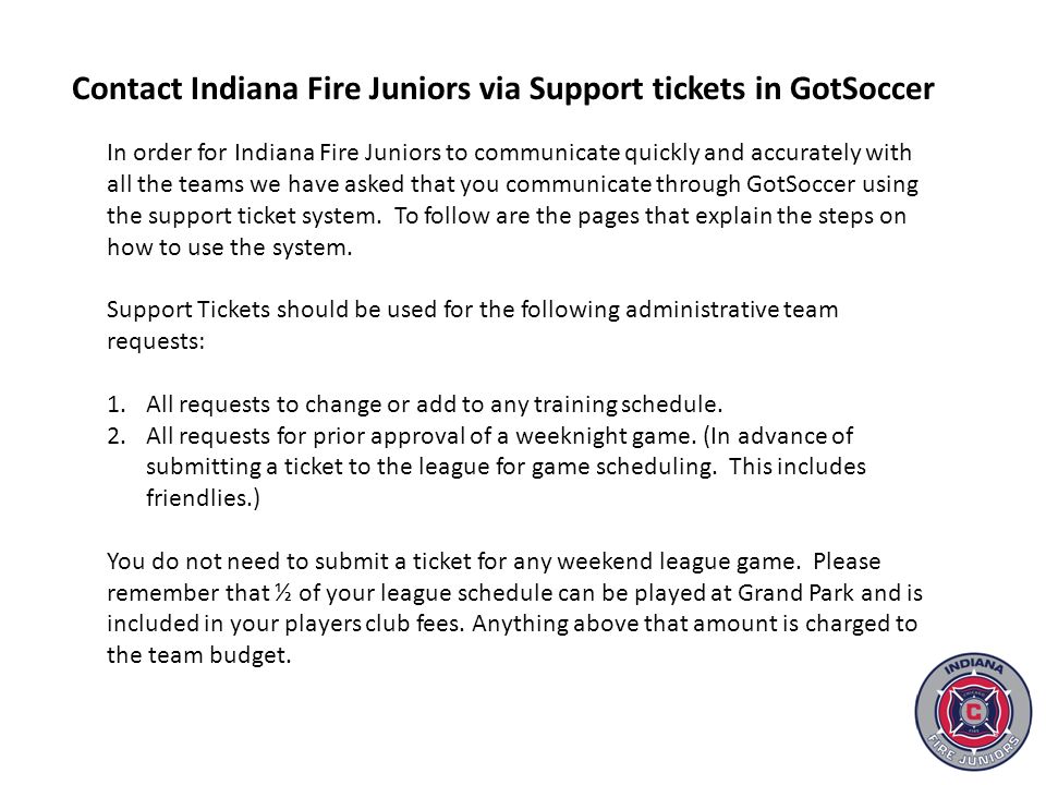 In order for Indiana Fire Juniors to communicate quickly and accurately with all the teams we have asked that you communicate through GotSoccer using the support ticket system.