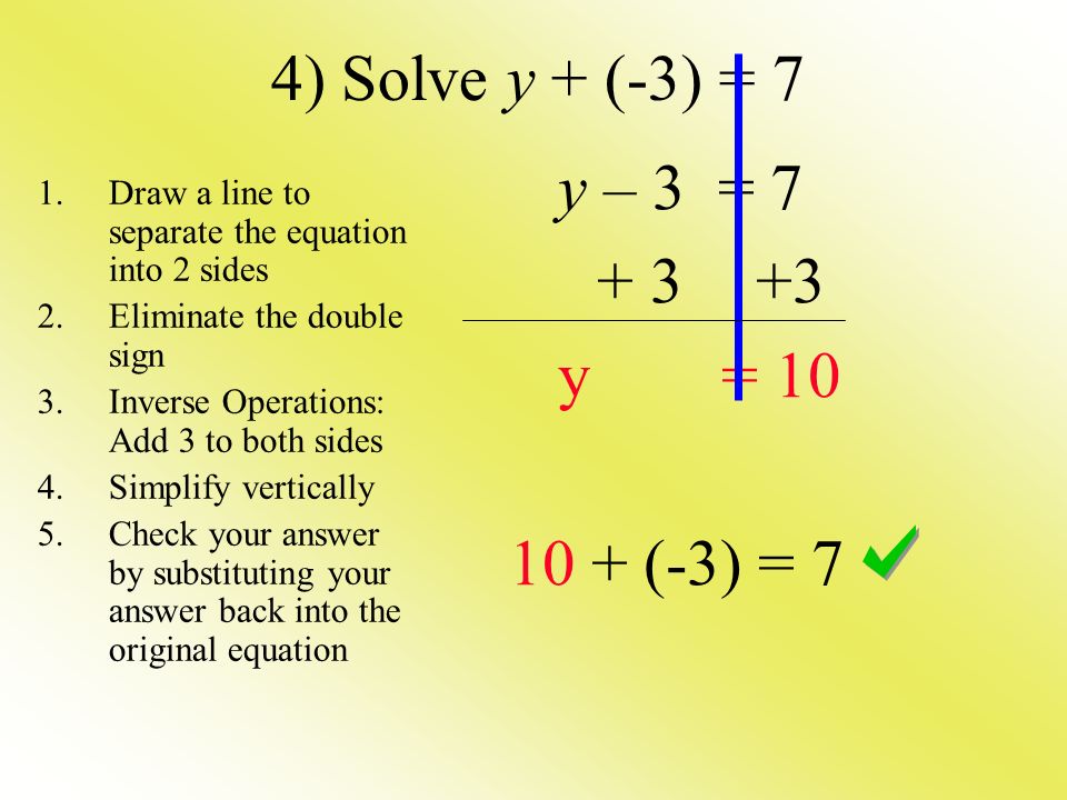 4) Solve y + (-3) = 7 y – 3 = y = (-3) = 7 1.Draw a line to separate the equation into 2 sides 2.Eliminate the double sign 3.Inverse Operations: Add 3 to both sides 4.Simplify vertically 5.Check your answer by substituting your answer back into the original equation