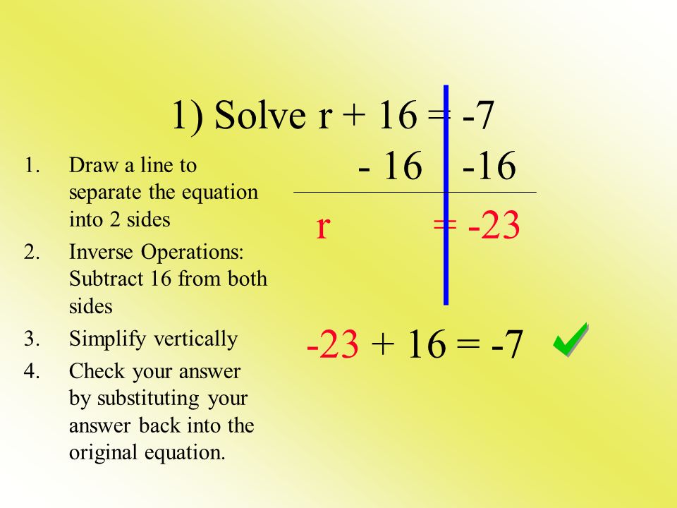 r = = -7 1) Solve r + 16 = -7 1.Draw a line to separate the equation into 2 sides 2.Inverse Operations: Subtract 16 from both sides 3.Simplify vertically 4.Check your answer by substituting your answer back into the original equation.