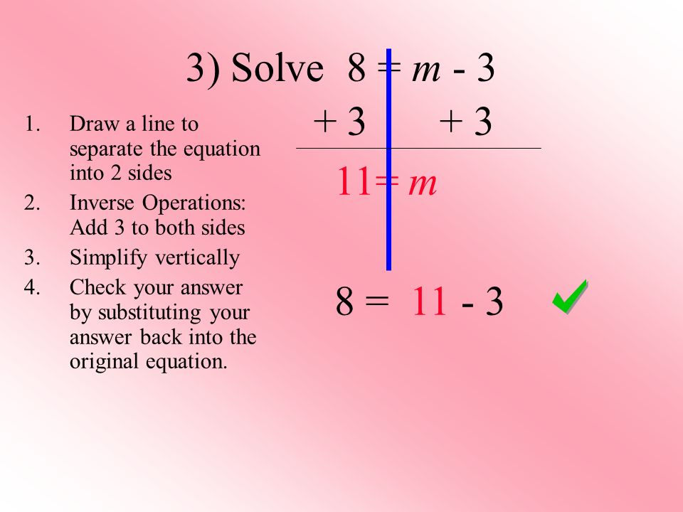 3) Solve 8 = m = m 8 = Draw a line to separate the equation into 2 sides 2.Inverse Operations: Add 3 to both sides 3.Simplify vertically 4.Check your answer by substituting your answer back into the original equation.