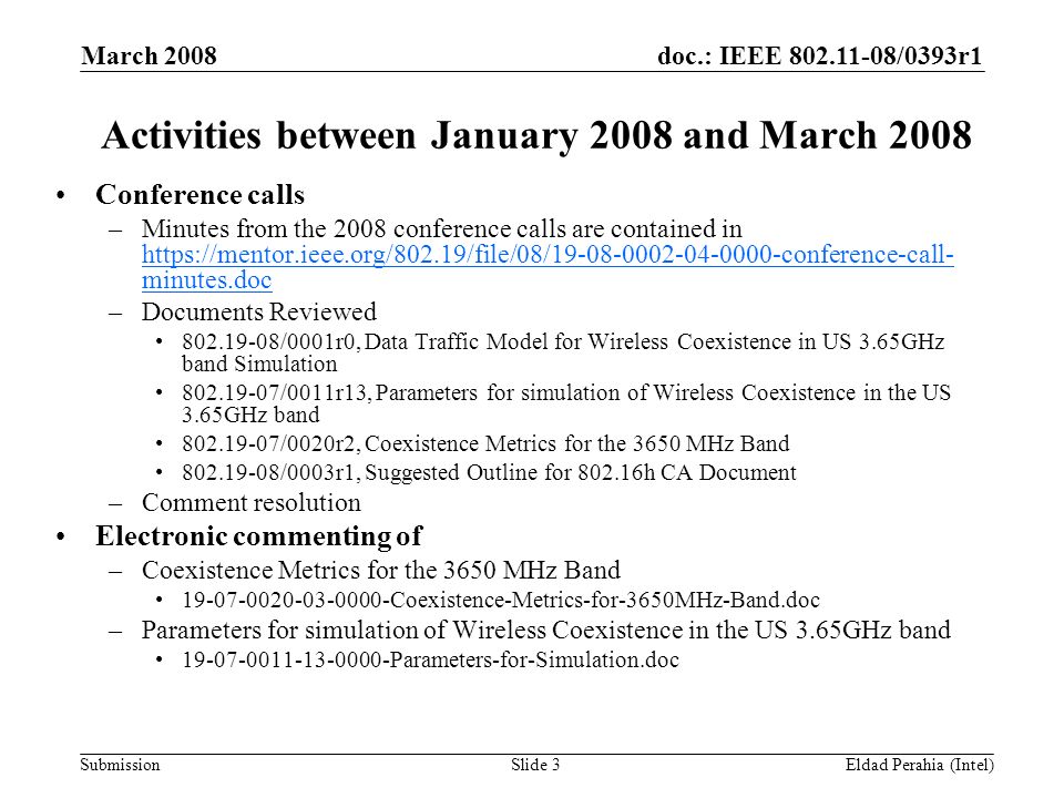 doc.: IEEE /0393r1 Submission March 2008 Eldad Perahia (Intel)Slide 3 Activities between January 2008 and March 2008 Conference calls –Minutes from the 2008 conference calls are contained in   minutes.doc   minutes.doc –Documents Reviewed /0001r0, Data Traffic Model for Wireless Coexistence in US 3.65GHz band Simulation /0011r13, Parameters for simulation of Wireless Coexistence in the US 3.65GHz band /0020r2, Coexistence Metrics for the 3650 MHz Band /0003r1, Suggested Outline for h CA Document –Comment resolution Electronic commenting of –Coexistence Metrics for the 3650 MHz Band Coexistence-Metrics-for-3650MHz-Band.doc –Parameters for simulation of Wireless Coexistence in the US 3.65GHz band Parameters-for-Simulation.doc