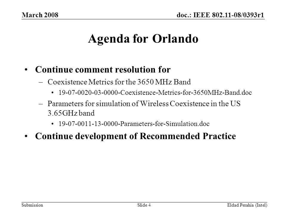 doc.: IEEE /0393r1 Submission March 2008 Eldad Perahia (Intel)Slide 4 Agenda for Orlando Continue comment resolution for –Coexistence Metrics for the 3650 MHz Band Coexistence-Metrics-for-3650MHz-Band.doc –Parameters for simulation of Wireless Coexistence in the US 3.65GHz band Parameters-for-Simulation.doc Continue development of Recommended Practice