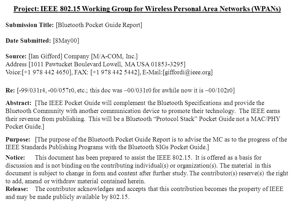 doc.: IEEE /122r1 Submission May 2000 Ian Gifford, M/A-COM, Inc.Slide 1 Project: IEEE Working Group for Wireless Personal Area Networks (WPANs) Submission Title: [Bluetooth Pocket Guide Report] Date Submitted: [8May00] Source: [Ian Gifford] Company [M/A-COM, Inc.] Address [1011 Pawtucket Boulevard Lowell, MA USA ] Voice:[ ], FAX: [ ], Re: [-99/031r4, -00/057r0, etc.; this doc was –00/031r0 for awhile now it is –00/102r0] Abstract:[The IEEE Pocket Guide will complement the Bluetooth Specifications and provide the Bluetooth Community with another communication device to promote their technology.