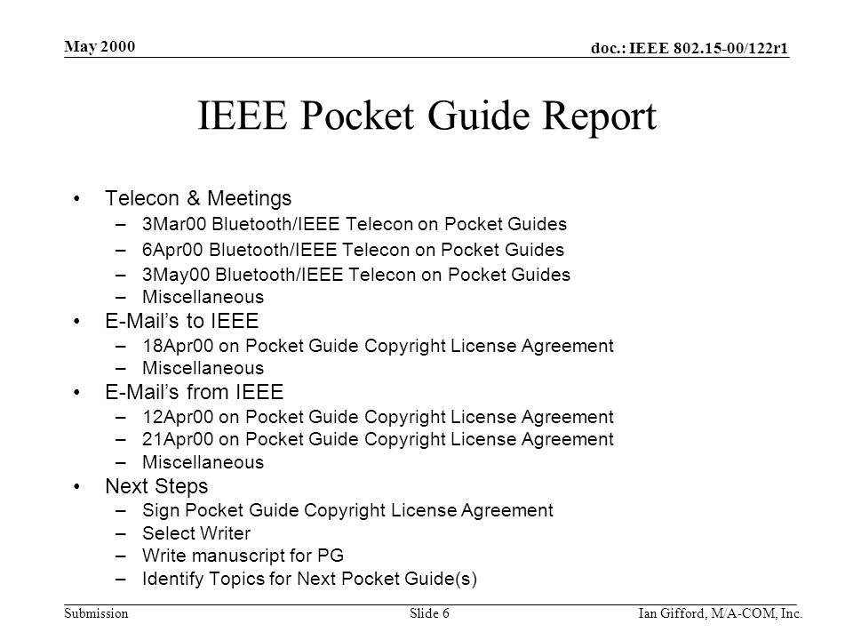 doc.: IEEE /122r1 Submission May 2000 Ian Gifford, M/A-COM, Inc.Slide 6 IEEE Pocket Guide Report Telecon & Meetings –3Mar00 Bluetooth/IEEE Telecon on Pocket Guides –6Apr00 Bluetooth/IEEE Telecon on Pocket Guides –3May00 Bluetooth/IEEE Telecon on Pocket Guides –Miscellaneous  ’s to IEEE –18Apr00 on Pocket Guide Copyright License Agreement –Miscellaneous  ’s from IEEE –12Apr00 on Pocket Guide Copyright License Agreement –21Apr00 on Pocket Guide Copyright License Agreement –Miscellaneous Next Steps –Sign Pocket Guide Copyright License Agreement –Select Writer –Write manuscript for PG –Identify Topics for Next Pocket Guide(s)