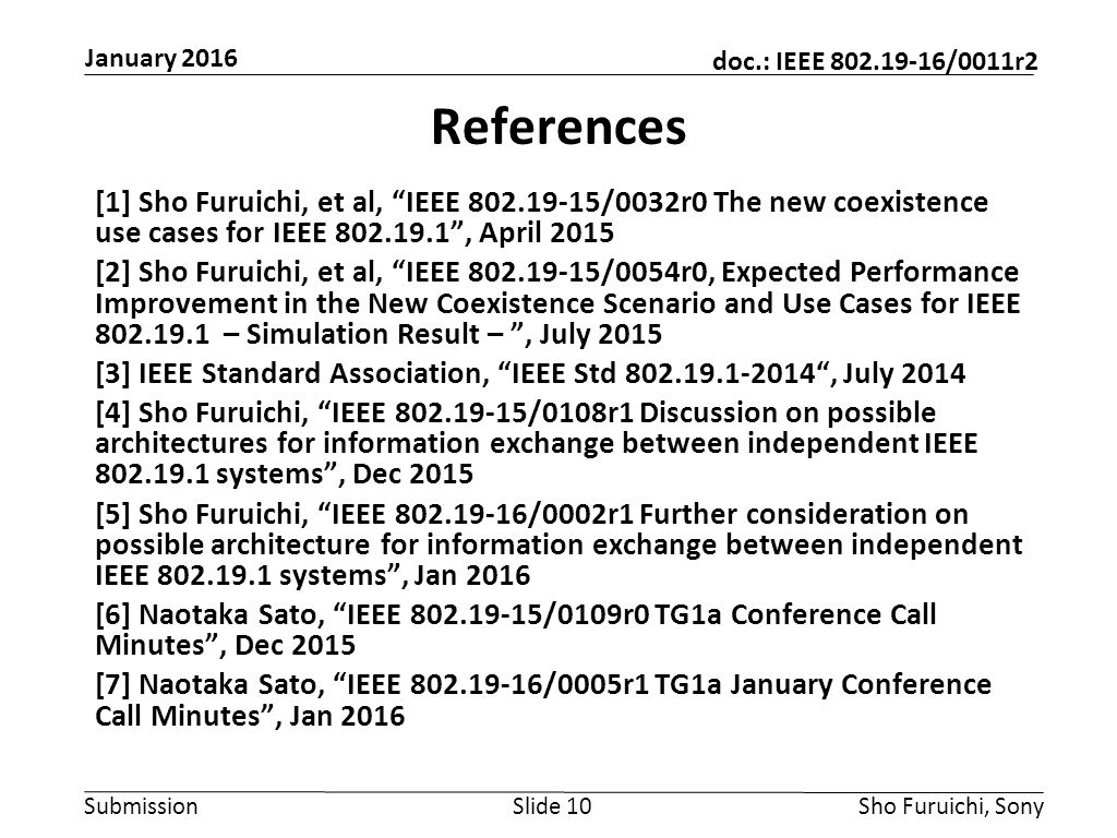 Submission doc.: IEEE /0011r2 References [1] Sho Furuichi, et al, IEEE /0032r0 The new coexistence use cases for IEEE , April 2015 [2] Sho Furuichi, et al, IEEE /0054r0, Expected Performance Improvement in the New Coexistence Scenario and Use Cases for IEEE – Simulation Result – , July 2015 [3] IEEE Standard Association, IEEE Std , July 2014 [4] Sho Furuichi, IEEE /0108r1 Discussion on possible architectures for information exchange between independent IEEE systems , Dec 2015 [5] Sho Furuichi, IEEE /0002r1 Further consideration on possible architecture for information exchange between independent IEEE systems , Jan 2016 [6] Naotaka Sato, IEEE /0109r0 TG1a Conference Call Minutes , Dec 2015 [7] Naotaka Sato, IEEE /0005r1 TG1a January Conference Call Minutes , Jan 2016 Slide 10Sho Furuichi, Sony January 2016