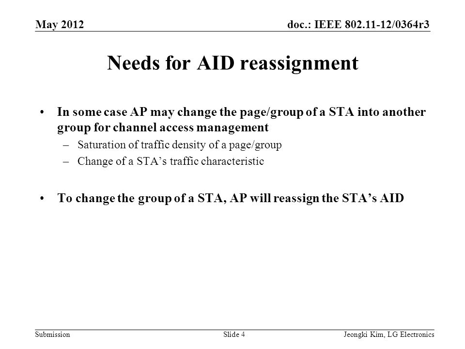 doc.: IEEE /0364r3 SubmissionJeongki Kim, LG ElectronicsSlide 4 Needs for AID reassignment In some case AP may change the page/group of a STA into another group for channel access management –Saturation of traffic density of a page/group –Change of a STA’s traffic characteristic To change the group of a STA, AP will reassign the STA’s AID May 2012