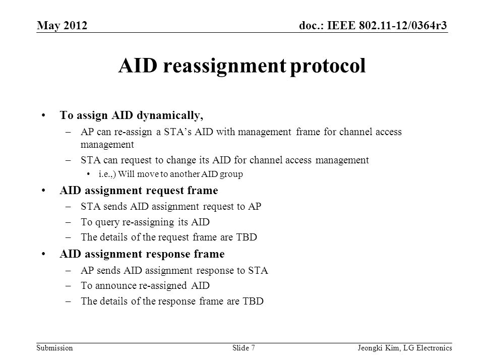 doc.: IEEE /0364r3 Submission AID reassignment protocol To assign AID dynamically, –AP can re-assign a STA’s AID with management frame for channel access management –STA can request to change its AID for channel access management i.e.,) Will move to another AID group AID assignment request frame –STA sends AID assignment request to AP –To query re-assigning its AID –The details of the request frame are TBD AID assignment response frame –AP sends AID assignment response to STA –To announce re-assigned AID –The details of the response frame are TBD Jeongki Kim, LG ElectronicsSlide 7 May 2012