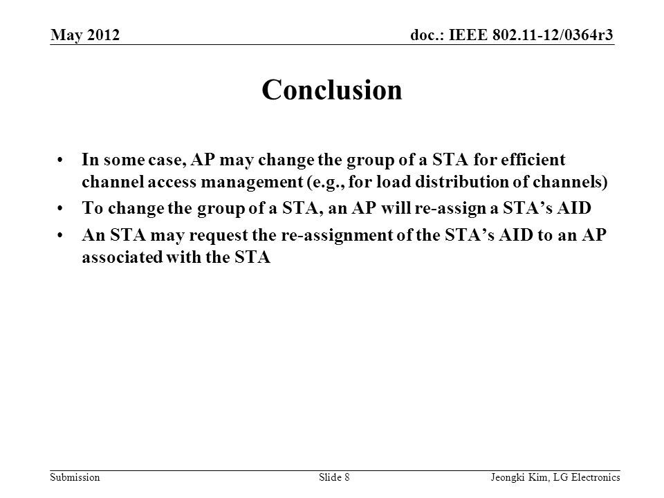 doc.: IEEE /0364r3 Submission Conclusion In some case, AP may change the group of a STA for efficient channel access management (e.g., for load distribution of channels) To change the group of a STA, an AP will re-assign a STA’s AID An STA may request the re-assignment of the STA’s AID to an AP associated with the STA Jeongki Kim, LG ElectronicsSlide 8 May 2012