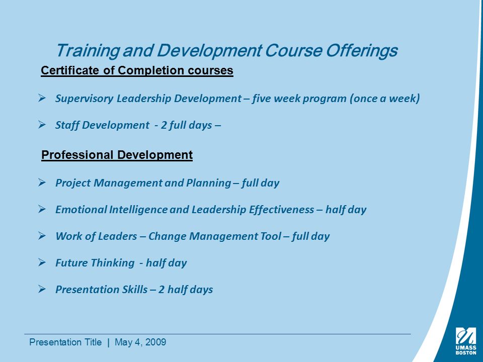 Presentation Title | May 4, 2009 Training and Development Course Offerings  Supervisory Leadership Development – five week program (once a week)  Staff Development - 2 full days – Certificate of Completion courses  Project Management and Planning – full day  Emotional Intelligence and Leadership Effectiveness – half day  Work of Leaders – Change Management Tool – full day  Future Thinking - half day  Presentation Skills – 2 half days Professional Development