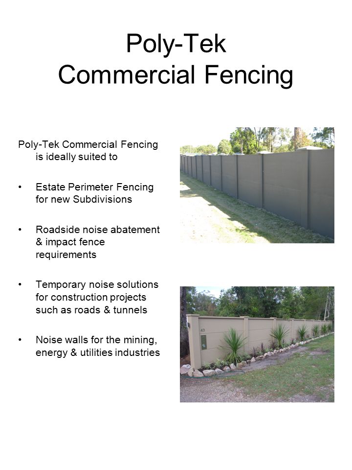 Poly-Tek Commercial Fencing Poly-Tek Commercial Fencing is ideally suited to Estate Perimeter Fencing for new Subdivisions Roadside noise abatement & impact fence requirements Temporary noise solutions for construction projects such as roads & tunnels Noise walls for the mining, energy & utilities industries