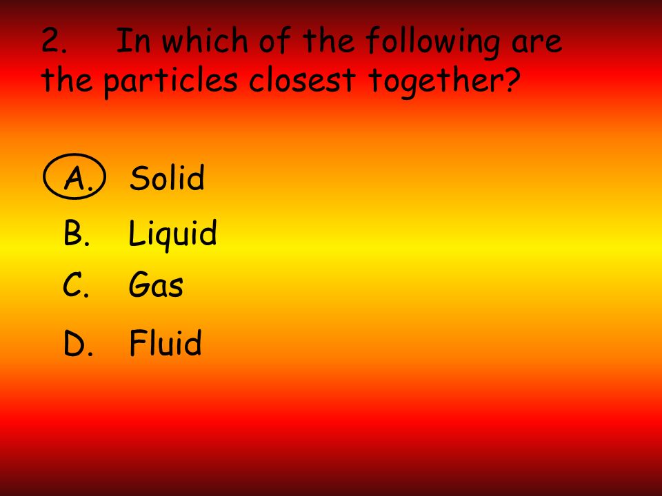 2. In which of the following are the particles closest together A.Solid B.Liquid C.Gas D.Fluid