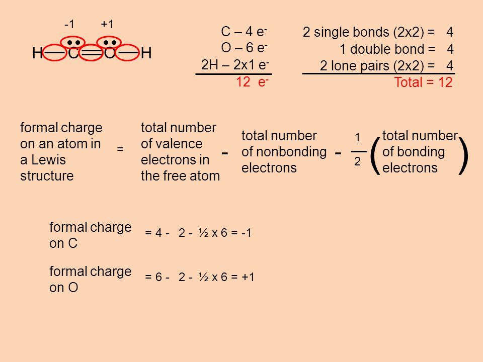 HCOH C – 4 e - O – 6 e - 2H – 2x1 e - 12 e - 2 single bonds (2x2) = 4 1 double bond = 4 2 lone pairs (2x2) = 4 Total = 12 formal charge on C = ½ x 6 = -1 formal charge on O = ½ x 6 = +1 formal charge on an atom in a Lewis structure = 1 2 total number of bonding electrons () total number of valence electrons in the free atom - total number of nonbonding electrons - +1