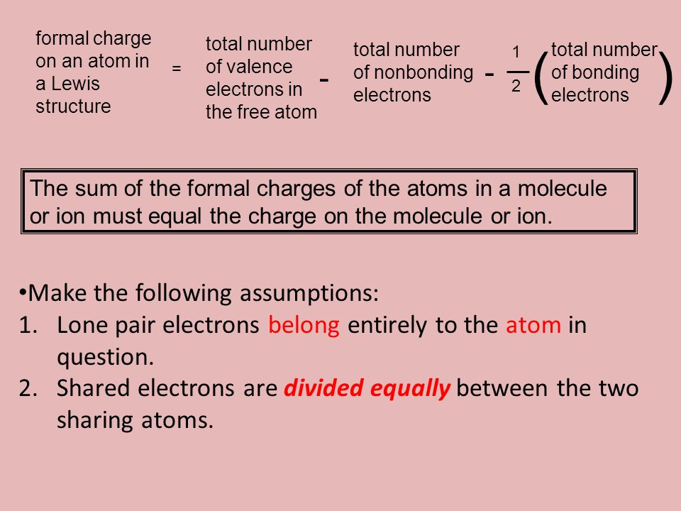 formal charge on an atom in a Lewis structure = total number of valence electrons in the free atom - total number of nonbonding electrons total number of bonding electrons () The sum of the formal charges of the atoms in a molecule or ion must equal the charge on the molecule or ion.