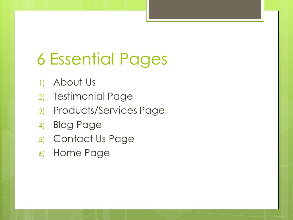6 Essential Pages 1) About Us 2) Testimonial Page 3) Products/Services Page 4) Blog Page 5) Contact Us Page 6) Home Page