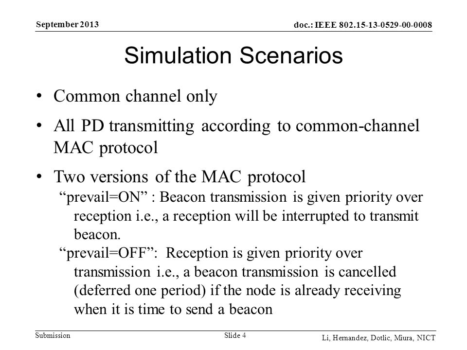 doc.: IEEE Submission September 2013 Li, Hernandez, Dotlic, Miura, NICT Simulation Scenarios Slide 4 Common channel only All PD transmitting according to common-channel MAC protocol Two versions of the MAC protocol prevail=ON : Beacon transmission is given priority over reception i.e., a reception will be interrupted to transmit beacon.
