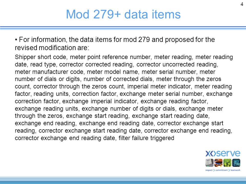 4 Mod 279+ data items For information, the data items for mod 279 and proposed for the revised modification are: Shipper short code, meter point reference number, meter reading, meter reading date, read type, corrector corrected reading, corrector uncorrected reading, meter manufacturer code, meter model name, meter serial number, meter number of dials or digits, number of corrected dials, meter through the zeros count, corrector through the zeros count, imperial meter indicator, meter reading factor, reading units, correction factor, exchange meter serial number, exchange correction factor, exchange imperial indicator, exchange reading factor, exchange reading units, exchange number of digits or dials, exchange meter through the zeros, exchange start reading, exchange start reading date, exchange end reading, exchange end reading date, corrector exchange start reading, corrector exchange start reading date, corrector exchange end reading, corrector exchange end reading date, filter failure triggered