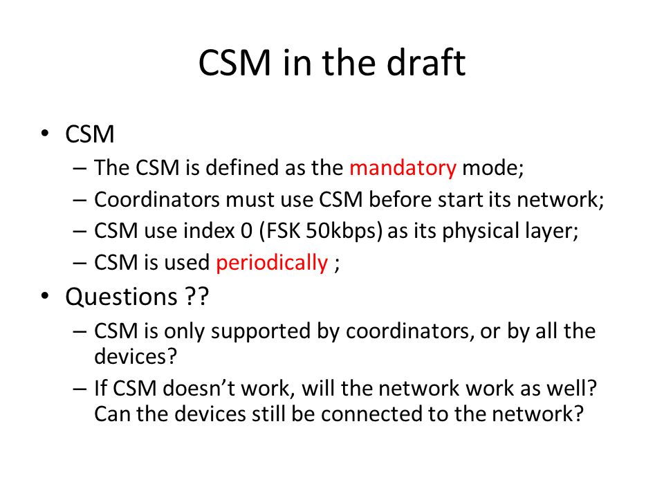CSM in the draft CSM – The CSM is defined as the mandatory mode; – Coordinators must use CSM before start its network; – CSM use index 0 (FSK 50kbps) as its physical layer; – CSM is used periodically ; Questions .
