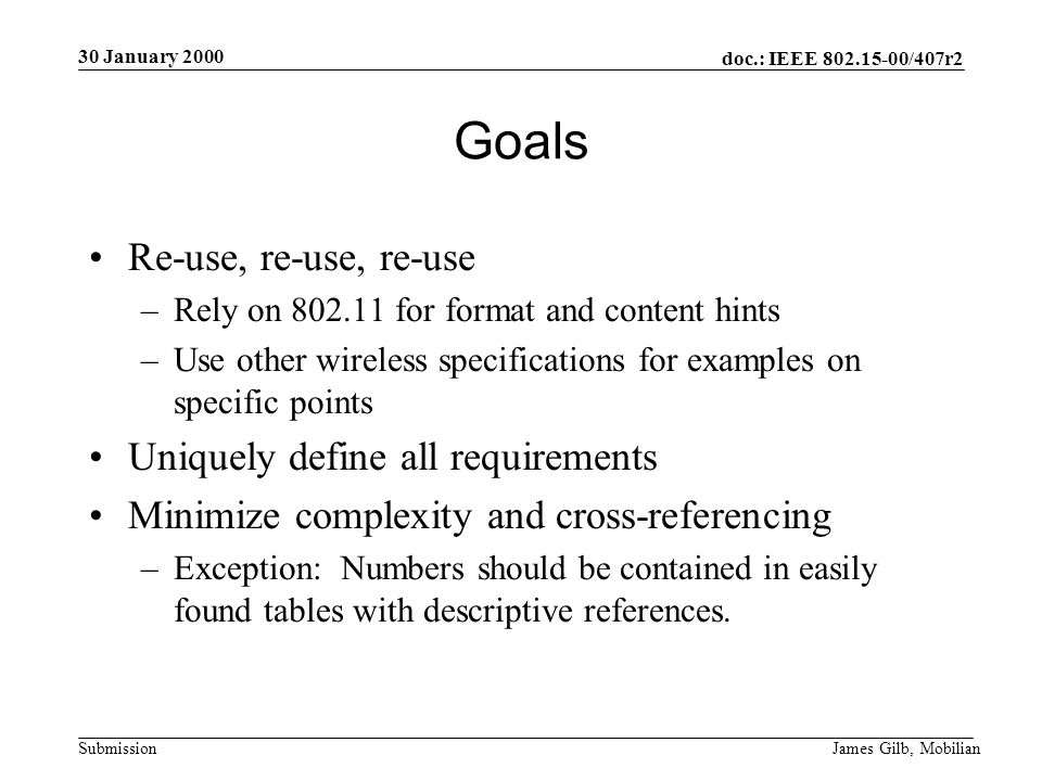 doc.: IEEE /407r2 Submission 30 January 2000 James Gilb, Mobilian Goals Re-use, re-use, re-use –Rely on for format and content hints –Use other wireless specifications for examples on specific points Uniquely define all requirements Minimize complexity and cross-referencing –Exception: Numbers should be contained in easily found tables with descriptive references.