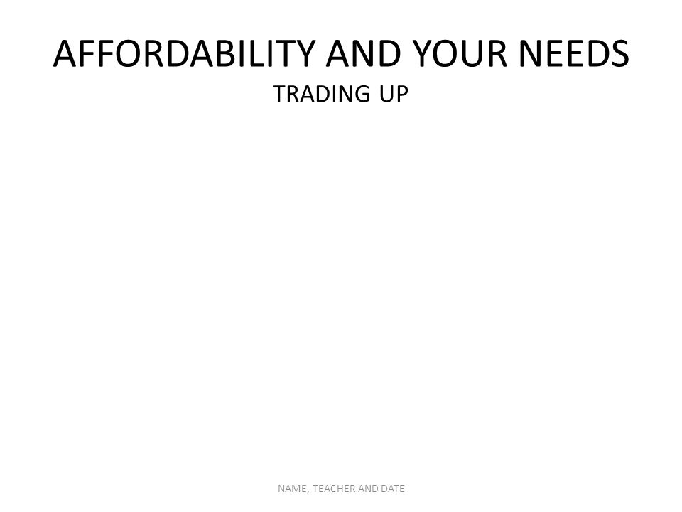 AFFORDABILITY AND YOUR NEEDS TRADING UP NAME, TEACHER AND DATE