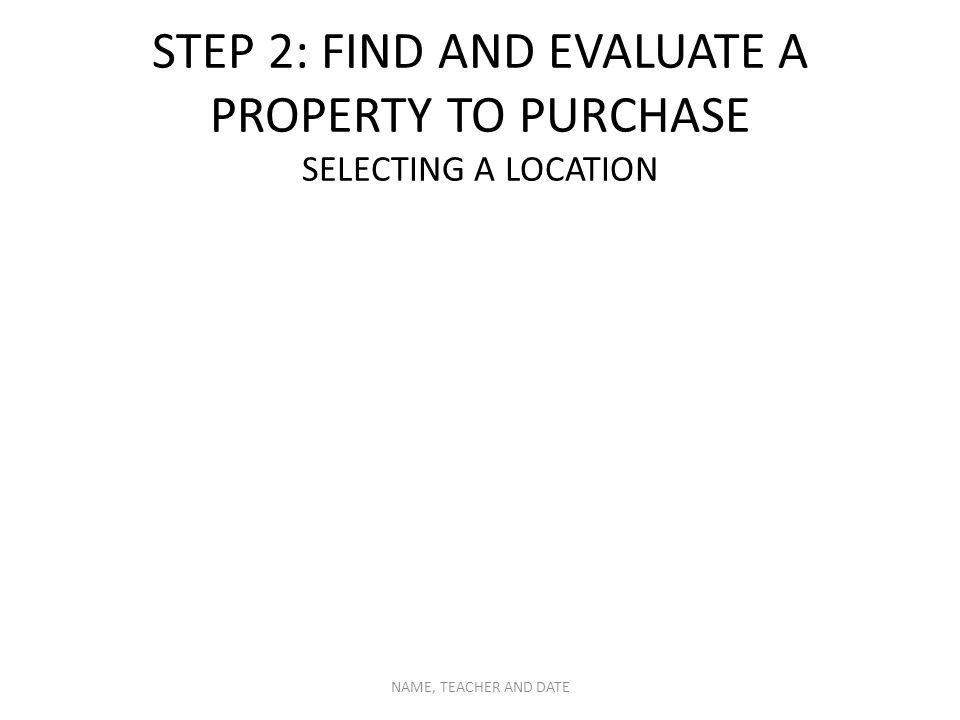 STEP 2: FIND AND EVALUATE A PROPERTY TO PURCHASE SELECTING A LOCATION NAME, TEACHER AND DATE