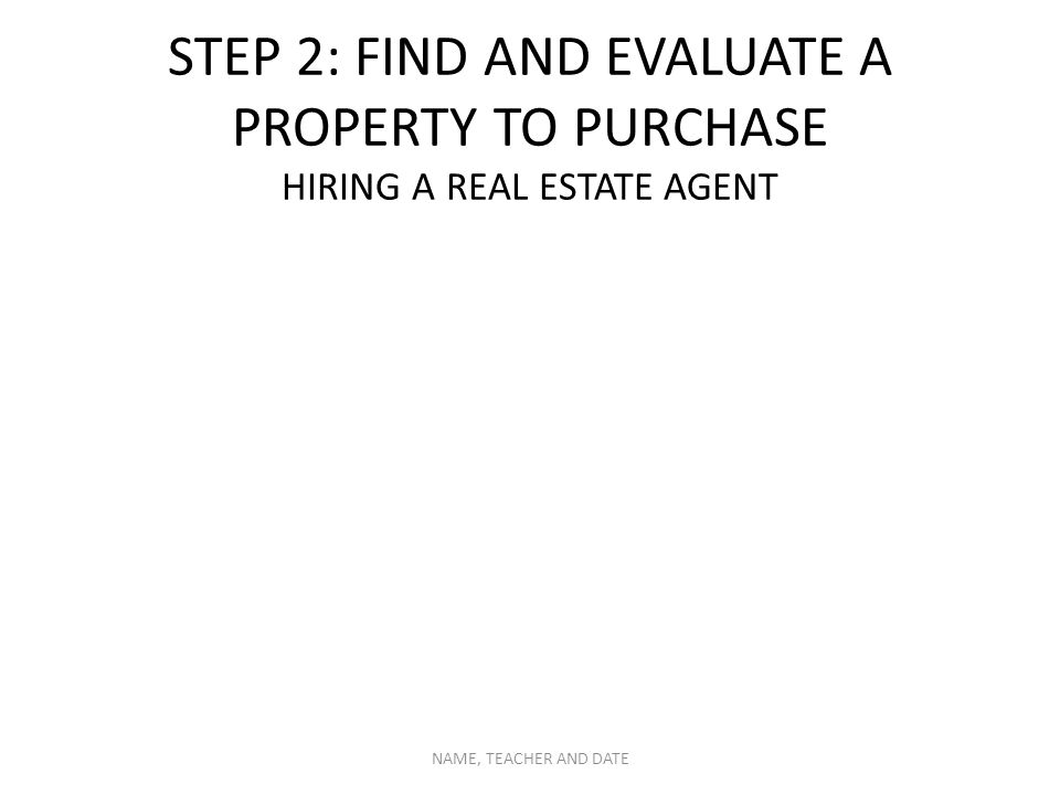 STEP 2: FIND AND EVALUATE A PROPERTY TO PURCHASE HIRING A REAL ESTATE AGENT NAME, TEACHER AND DATE